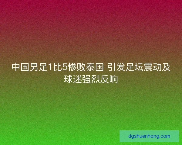中国男足1比5惨败泰国 引发足坛震动及球迷强烈反响