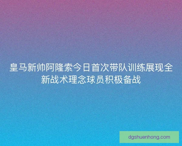 皇马新帅阿隆索今日首次带队训练展现全新战术理念球员积极备战