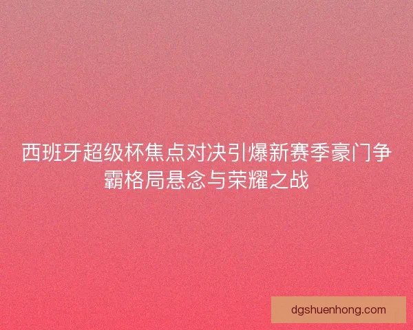 西班牙超级杯焦点对决引爆新赛季豪门争霸格局悬念与荣耀之战