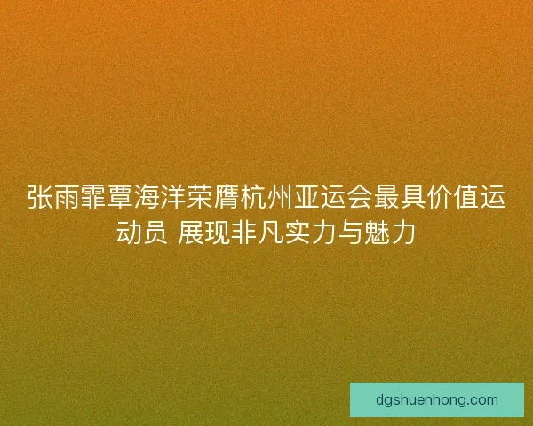 张雨霏覃海洋荣膺杭州亚运会最具价值运动员 展现非凡实力与魅力