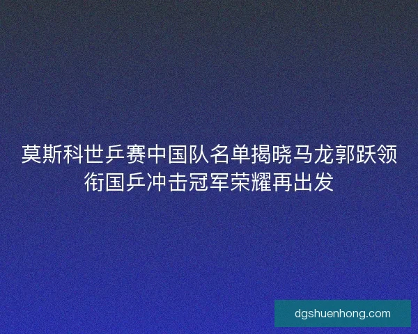 莫斯科世乒赛中国队名单揭晓马龙郭跃领衔国乒冲击冠军荣耀再出发