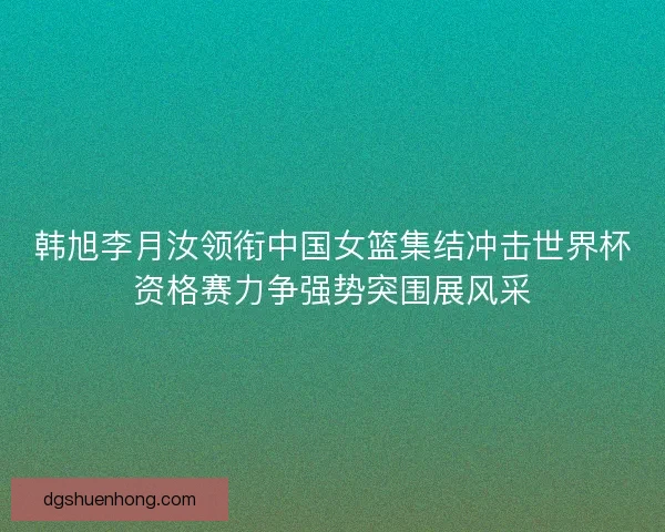 韩旭李月汝领衔中国女篮集结冲击世界杯资格赛力争强势突围展风采